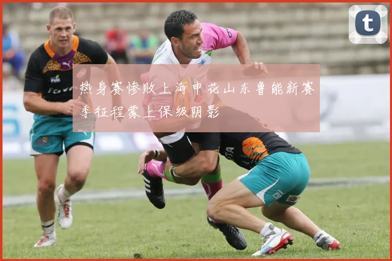 热身赛惨败上海申花山东鲁能新赛季征程蒙上保级阴影