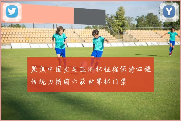 聚焦中国女足亚洲杯征程保持四强传统力拼前六获世界杯门票