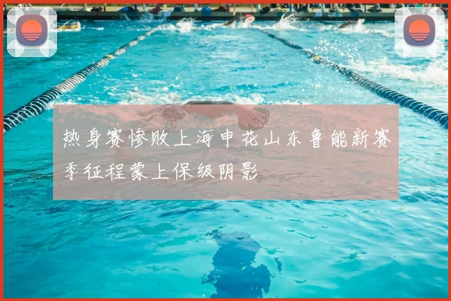 热身赛惨败上海申花山东鲁能新赛季征程蒙上保级阴影