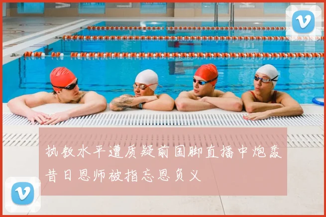 执教水平遭质疑前国脚直播中炮轰昔日恩师被指忘恩负义