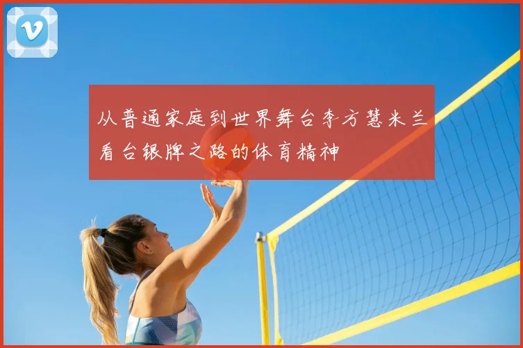 从普通家庭到世界舞台李方慧米兰看台银牌之路的体育精神