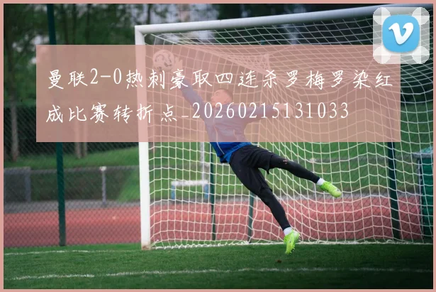 曼联2-0热刺豪取四连杀罗梅罗染红成比赛转折点_20260215131033