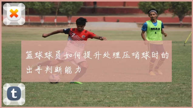 篮球球员如何提升处理压哨球时的出手判断能力