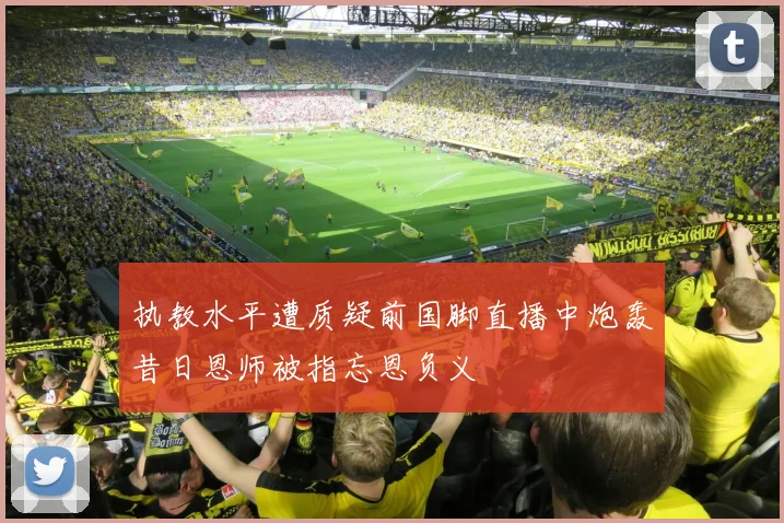 执教水平遭质疑前国脚直播中炮轰昔日恩师被指忘恩负义