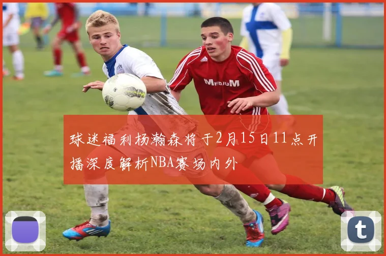 球迷福利杨瀚森将于2月15日11点开播深度解析NBA赛场内外