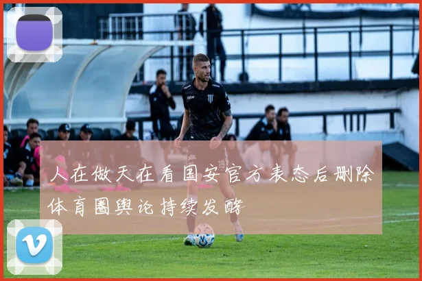 人在做天在看国安官方表态后删除体育圈舆论持续发酵