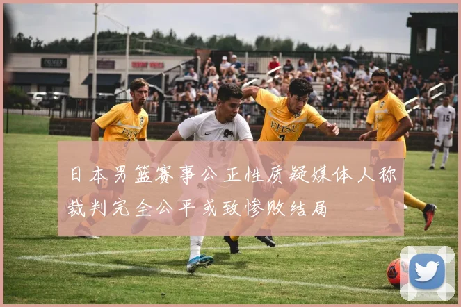 日本男篮赛事公正性质疑媒体人称裁判完全公平或致惨败结局