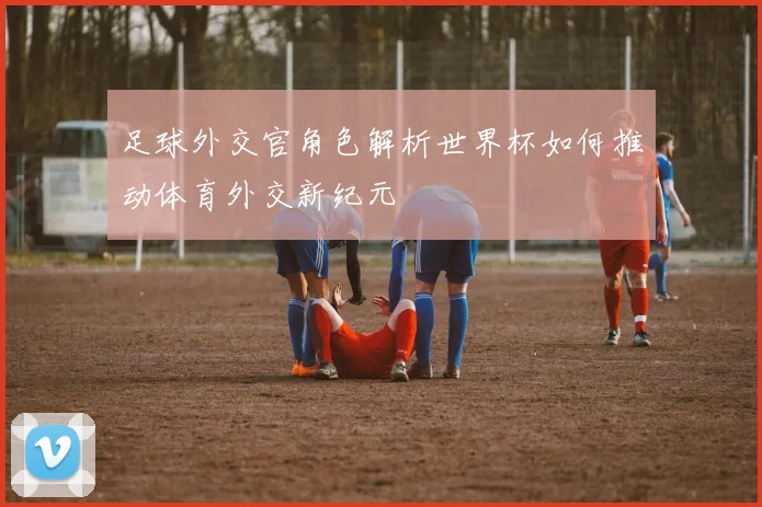 足球外交官角色解析世界杯如何推动体育外交新纪元