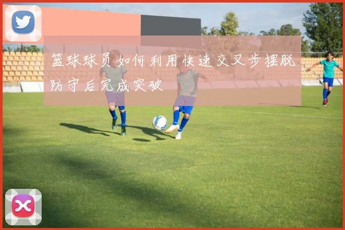 篮球球员如何利用快速交叉步摆脱防守后完成突破